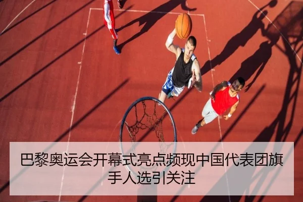 巴黎奥运会开幕式亮点频现中国代表团旗手人选引关注