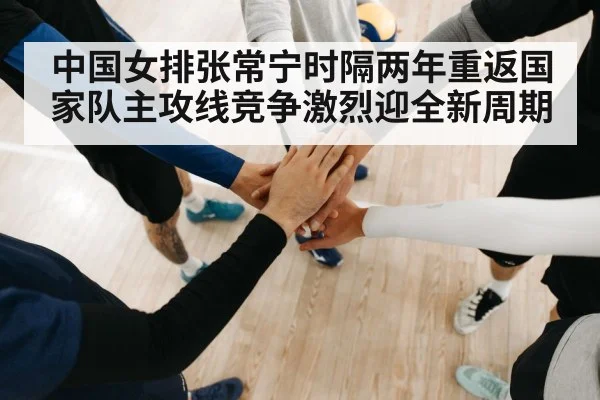 中国女排张常宁时隔两年重返国家队主攻线竞争激烈迎全新周期