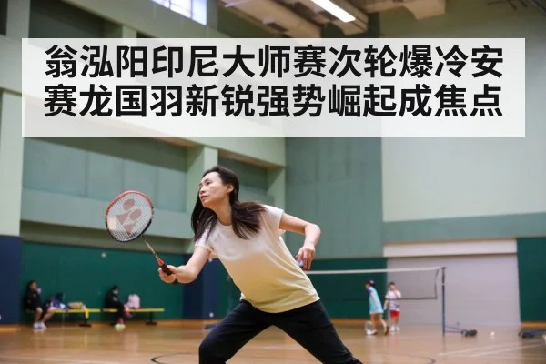 翁泓阳印尼大师赛次轮爆冷安赛龙国羽新锐强势崛起成焦点